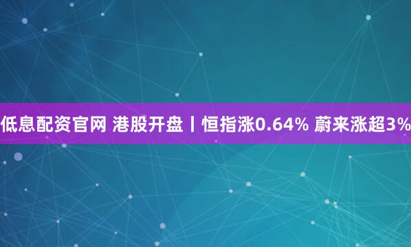 低息配资官网 港股开盘丨恒指涨0.64% 蔚来涨超3%