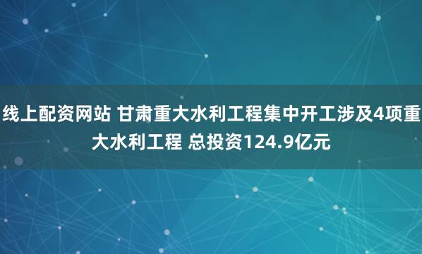 线上配资网站 甘肃重大水利工程集中开工涉及4项重大水利工程 总投资124.9亿元