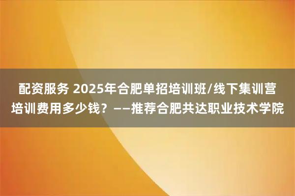 配资服务 2025年合肥单招培训班/线下集训营培训费用多少钱？——推荐合肥共达职业技术学院