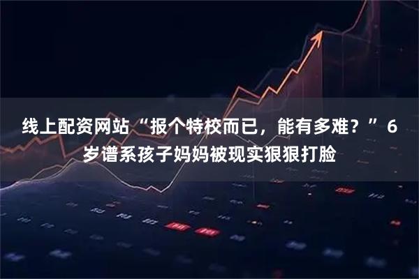 线上配资网站 “报个特校而已，能有多难？” 6岁谱系孩子妈妈被现实狠狠打脸