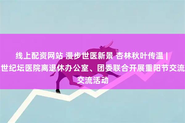 线上配资网站 漫步世医新景 杏林秋叶传温 | 北京世纪坛医院离退休办公室、团委联合开展重阳节交流活动