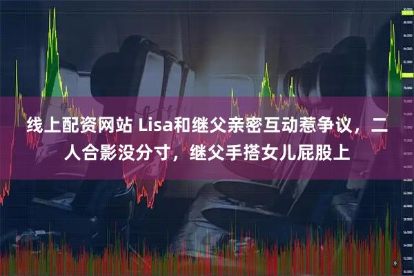 线上配资网站 Lisa和继父亲密互动惹争议，二人合影没分寸，继父手搭女儿屁股上
