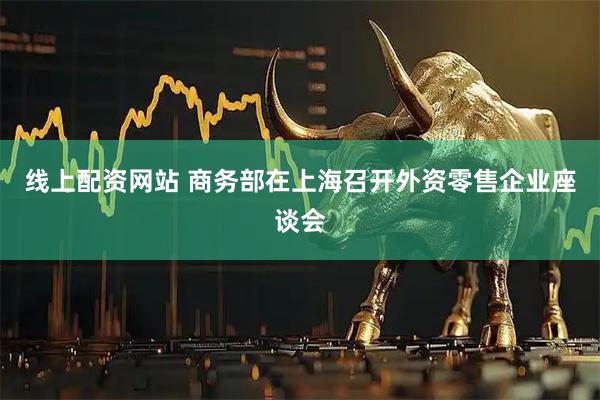 线上配资网站 商务部在上海召开外资零售企业座谈会