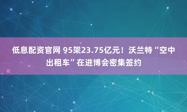 低息配资官网 95架23.75亿元！沃兰特“空中出租车”在进博会密集签约