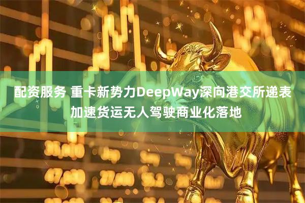 配资服务 重卡新势力DeepWay深向港交所递表  加速货运无人驾驶商业化落地