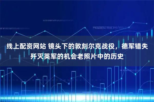 线上配资网站 镜头下的敦刻尔克战役，德军错失歼灭英军的机会老照片中的历史