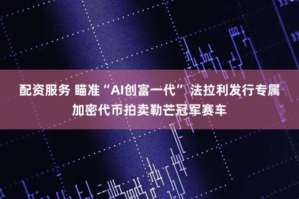 配资服务 瞄准“AI创富一代” 法拉利发行专属加密代币拍卖勒芒冠军赛车