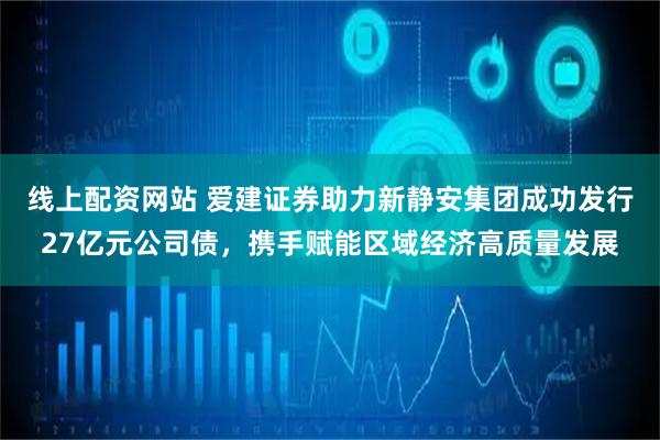 线上配资网站 爱建证券助力新静安集团成功发行27亿元公司债，携手赋能区域经济高质量发展