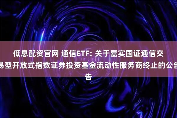 低息配资官网 通信ETF: 关于嘉实国证通信交易型开放式指数证券投资基金流动性服务商终止的公告