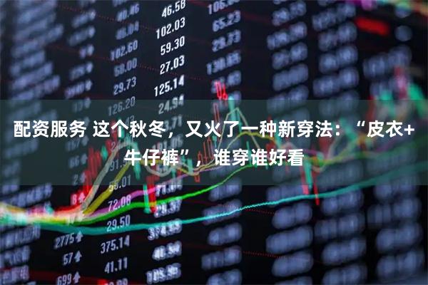 配资服务 这个秋冬，又火了一种新穿法：“皮衣+牛仔裤”，谁穿谁好看