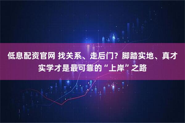 低息配资官网 找关系、走后门？脚踏实地、真才实学才是最可靠的“上岸”之路