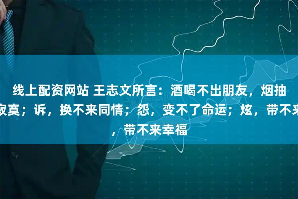 线上配资网站 王志文所言：酒喝不出朋友，烟抽不走寂寞；诉，换不来同情；怨，变不了命运；炫，带不来幸福