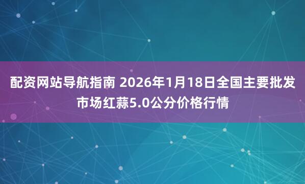 配资网站导航指南 2026年1月18日全国主要批发市场红蒜5.0公分价格行情