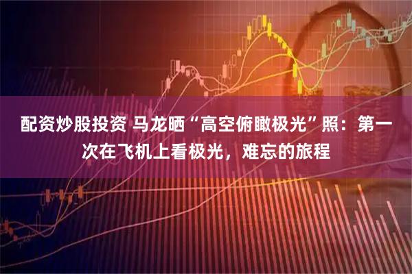 配资炒股投资 马龙晒“高空俯瞰极光”照：第一次在飞机上看极光，难忘的旅程