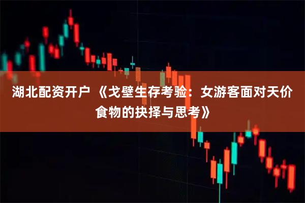 湖北配资开户 《戈壁生存考验：女游客面对天价食物的抉择与思考》
