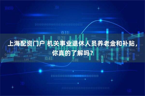 上海配资门户 机关事业退休人员养老金和补贴，你真的了解吗？