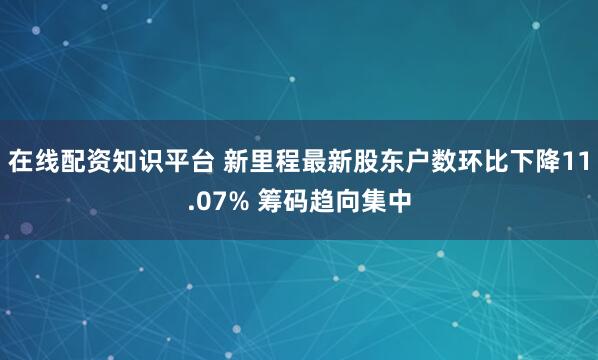 在线配资知识平台 新里程最新股东户数环比下降11.07% 筹码趋向集中