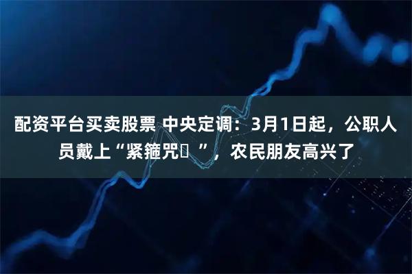 配资平台买卖股票 中央定调：3月1日起，公职人员戴上“紧箍咒​”，农民朋友高兴了