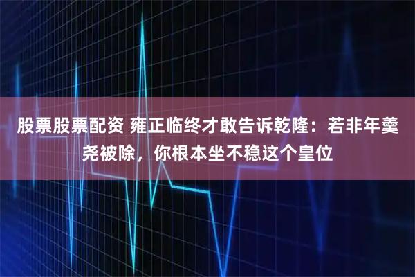 股票股票配资 雍正临终才敢告诉乾隆：若非年羹尧被除，你根本坐不稳这个皇位