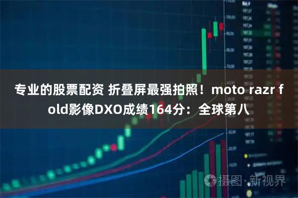专业的股票配资 折叠屏最强拍照！moto razr fold影像DXO成绩164分：全球第八
