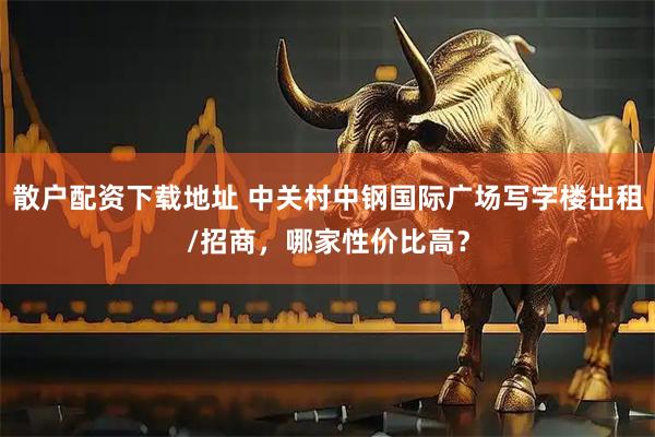 散户配资下载地址 中关村中钢国际广场写字楼出租/招商，哪家性价比高？
