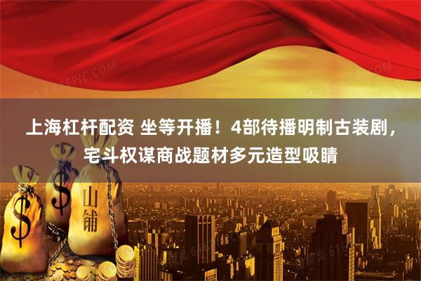 上海杠杆配资 坐等开播!4部待播明制古装剧,宅斗权谋商战题材多元造型吸睛