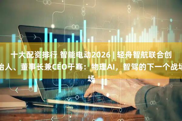 十大配资排行 智能电动2026 | 轻舟智航联合创始人、董事长兼CEO于骞：物理AI，智驾的下一个战场