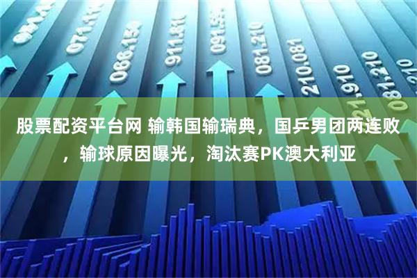 股票配资平台网 输韩国输瑞典，国乒男团两连败，输球原因曝光，淘汰赛PK澳大利亚