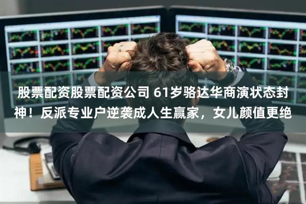股票配资股票配资公司 61岁骆达华商演状态封神！反派专业户逆袭成人生赢家，女儿颜值更绝