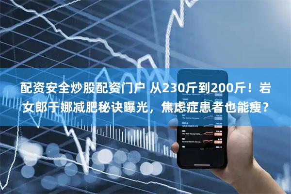 配资安全炒股配资门户 从230斤到200斤！岩女郎于娜减肥秘诀曝光，焦虑症患者也能瘦？