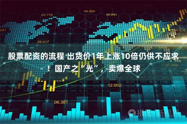 股票配资的流程 出货价1年上涨10倍仍供不应求！国产之“光”，卖爆全球