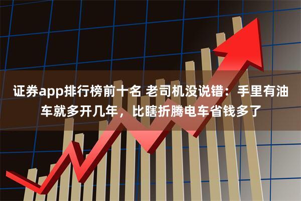 证券app排行榜前十名 老司机没说错：手里有油车就多开几年，比瞎折腾电车省钱多了