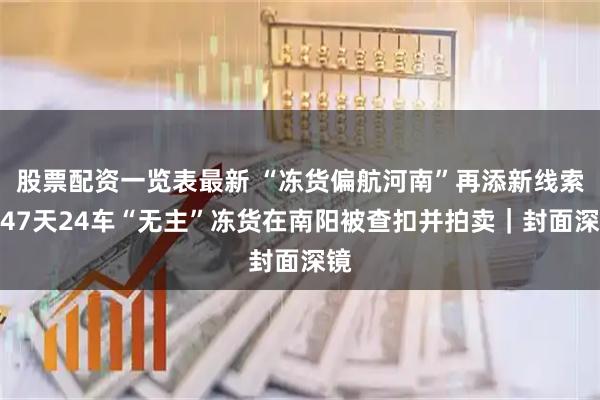 股票配资一览表最新 “冻货偏航河南”再添新线索：47天24车“无主”冻货在南阳被查扣并拍卖｜封面深镜