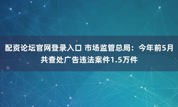 配资论坛官网登录入口 市场监管总局：今年前5月共查处广告违法案件1.5万件