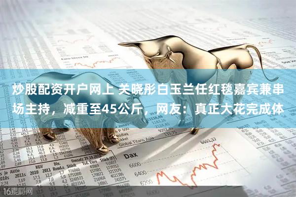 炒股配资开户网上 关晓彤白玉兰任红毯嘉宾兼串场主持，减重至45公斤，网友：真正大花完成体